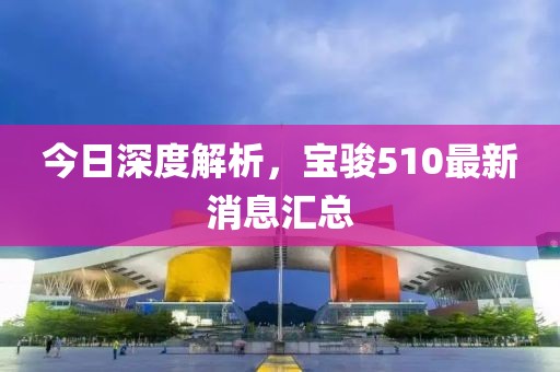 今日深度解析，寶駿510最新消息匯總