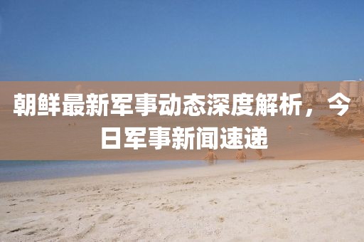 朝鮮最新軍事動態(tài)深度解析，今日軍事新聞速遞