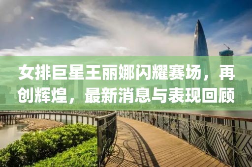 女排巨星王麗娜閃耀賽場(chǎng)，再創(chuàng)輝煌，最新消息與表現(xiàn)回顧