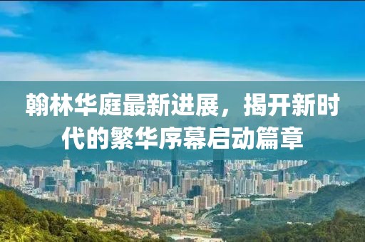 翰林華庭最新進展，揭開新時代的繁華序幕啟動篇章