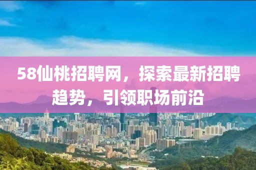 58仙桃招聘網(wǎng)，探索最新招聘趨勢(shì)，引領(lǐng)職場(chǎng)前沿