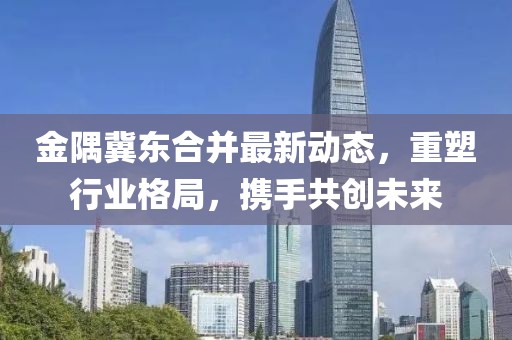 金隅冀東合并最新動(dòng)態(tài)，重塑行業(yè)格局，攜手共創(chuàng)未來