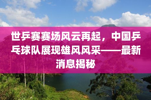 世乒賽賽場風(fēng)云再起，中國乒乓球隊(duì)展現(xiàn)雄風(fēng)風(fēng)采——最新消息揭秘