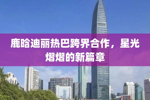 鹿晗迪麗熱巴跨界合作，星光熠熠的新篇章