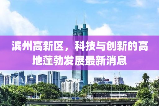 濱州高新區(qū)，科技與創(chuàng)新的高地蓬勃發(fā)展最新消息