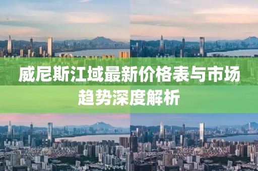 威尼斯江域最新價格表與市場趨勢深度解析