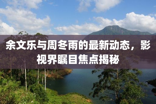余文樂與周冬雨的最新動態(tài)，影視界矚目焦點(diǎn)揭秘