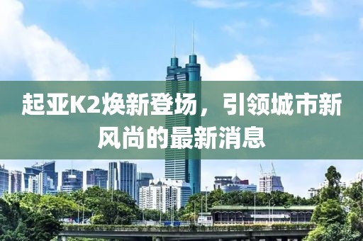 起亞K2煥新登場(chǎng)，引領(lǐng)城市新風(fēng)尚的最新消息