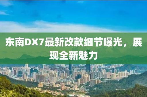 東南DX7最新改款細(xì)節(jié)曝光，展現(xiàn)全新魅力