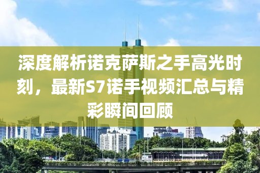 深度解析諾克薩斯之手高光時刻，最新S7諾手視頻匯總與精彩瞬間回顧