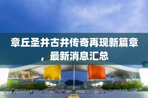 章丘圣井古井傳奇再現(xiàn)新篇章，最新消息匯總
