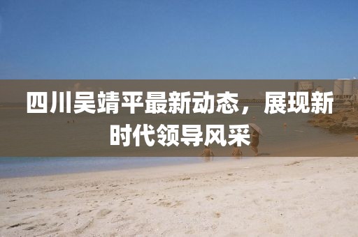四川吳靖平最新動(dòng)態(tài)，展現(xiàn)新時(shí)代領(lǐng)導(dǎo)風(fēng)采