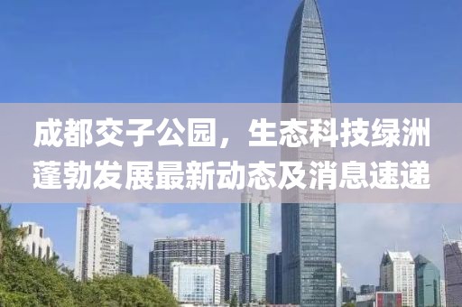 成都交子公園，生態(tài)科技綠洲蓬勃發(fā)展最新動態(tài)及消息速遞