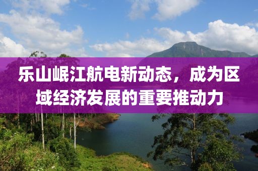 樂山岷江航電新動態(tài)，成為區(qū)域經(jīng)濟(jì)發(fā)展的重要推動力