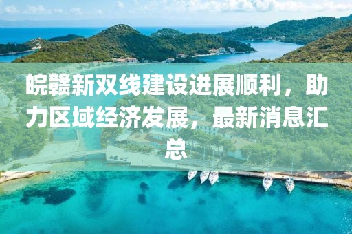 皖贛新雙線建設(shè)進(jìn)展順利，助力區(qū)域經(jīng)濟(jì)發(fā)展，最新消息匯總