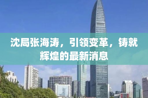 沈局張海濤，引領(lǐng)變革，鑄就輝煌的最新消息