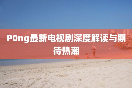 P0ng最新電視劇深度解讀與期待熱潮