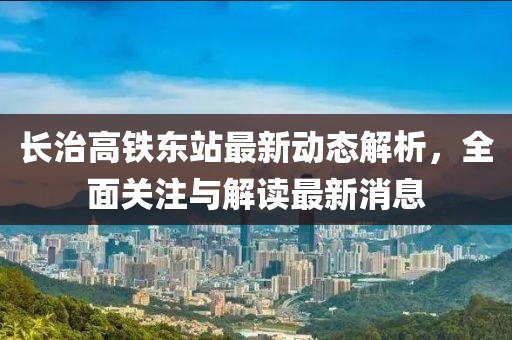 長治高鐵東站最新動態(tài)解析，全面關(guān)注與解讀最新消息