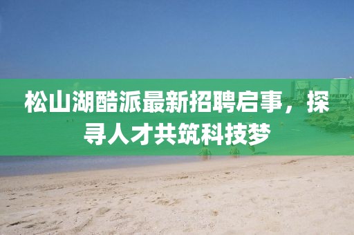 松山湖酷派最新招聘啟事，探尋人才共筑科技夢