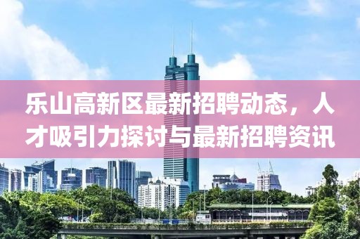 樂山高新區(qū)最新招聘動(dòng)態(tài)，人才吸引力探討與最新招聘資訊