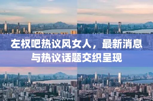 左權(quán)吧熱議風(fēng)女人，最新消息與熱議話題交織呈現(xiàn)
