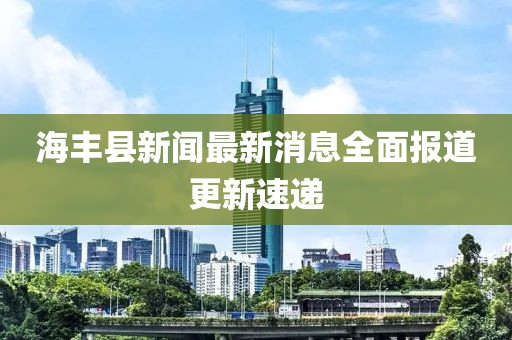 海豐縣新聞最新消息全面報(bào)道更新速遞