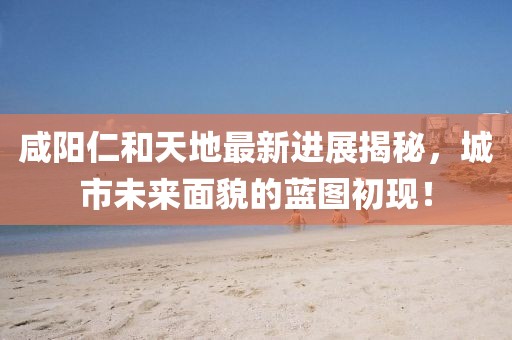 咸陽(yáng)仁和天地最新進(jìn)展揭秘，城市未來(lái)面貌的藍(lán)圖初現(xiàn)！