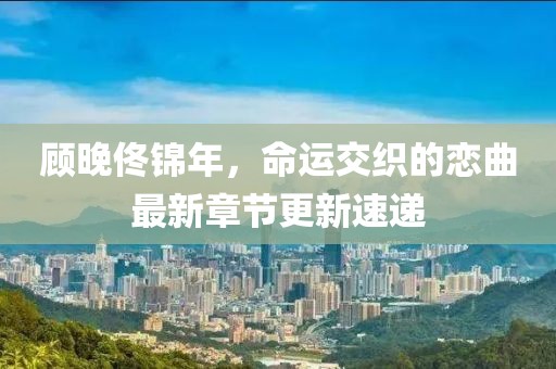 顧晚佟錦年，命運交織的戀曲最新章節(jié)更新速遞