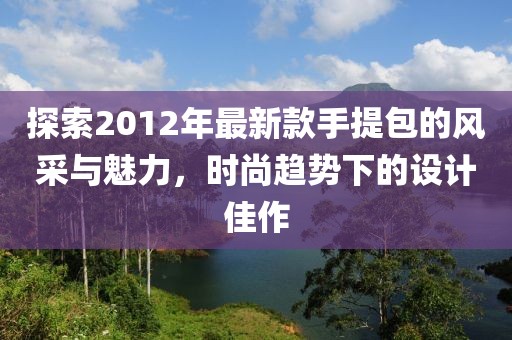 探索2012年最新款手提包的風(fēng)采與魅力，時(shí)尚趨勢(shì)下的設(shè)計(jì)佳作