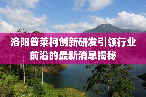 洛陽(yáng)普萊柯創(chuàng)新研發(fā)引領(lǐng)行業(yè)前沿的最新消息揭秘