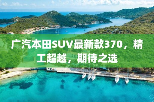 廣汽本田SUV最新款370，精工超越，期待之選