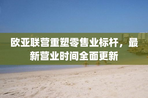 歐亞聯(lián)營(yíng)重塑零售業(yè)標(biāo)桿，最新?tīng)I(yíng)業(yè)時(shí)間全面更新