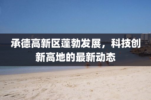 承德高新區(qū)蓬勃發(fā)展，科技創(chuàng)新高地的最新動(dòng)態(tài)