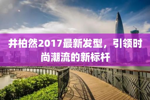 井柏然2017最新發(fā)型，引領(lǐng)時尚潮流的新標桿