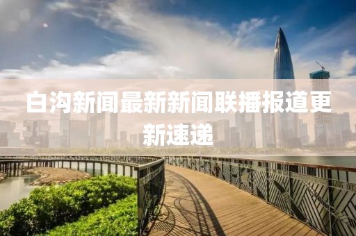 白溝新聞最新新聞聯(lián)播報道更新速遞