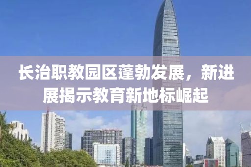 長治職教園區(qū)蓬勃發(fā)展，新進展揭示教育新地標崛起