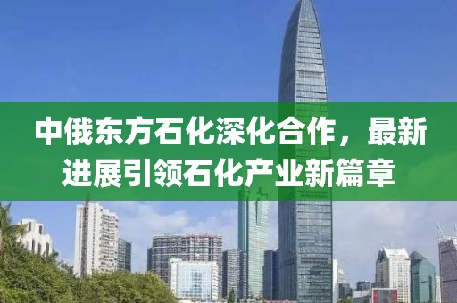中俄東方石化深化合作，最新進展引領石化產業(yè)新篇章