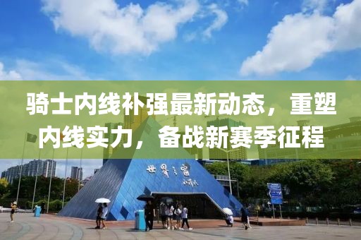騎士內線補強最新動態(tài)，重塑內線實力，備戰(zhàn)新賽季征程