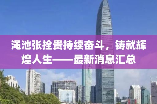 澠池張拴貴持續(xù)奮斗，鑄就輝煌人生——最新消息匯總