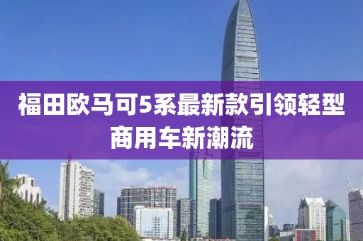 福田歐馬可5系最新款引領(lǐng)輕型商用車新潮流