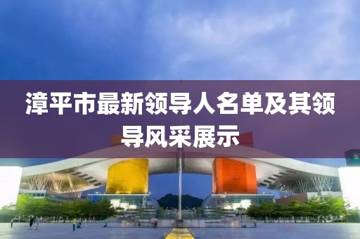 漳平市最新領(lǐng)導(dǎo)人名單及其領(lǐng)導(dǎo)風(fēng)采展示