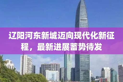 遼陽河?xùn)|新城邁向現(xiàn)代化新征程，最新進展蓄勢待發(fā)