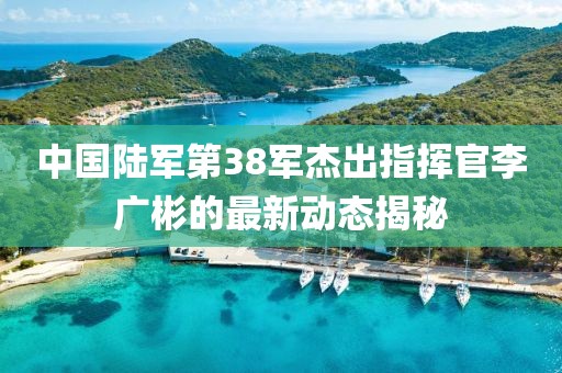中國陸軍第38軍杰出指揮官李廣彬的最新動(dòng)態(tài)揭秘