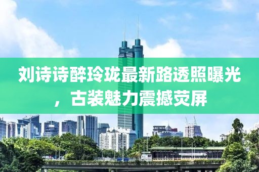 劉詩詩醉玲瓏最新路透照曝光，古裝魅力震撼熒屏