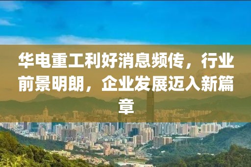 華電重工利好消息頻傳，行業(yè)前景明朗，企業(yè)發(fā)展邁入新篇章
