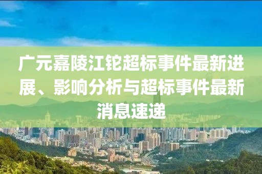 廣元嘉陵江鉈超標(biāo)事件最新進(jìn)展、影響分析與超標(biāo)事件最新消息速遞