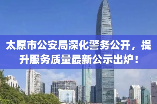 太原市公安局深化警務(wù)公開，提升服務(wù)質(zhì)量最新公示出爐！
