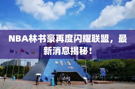 NBA林書豪再度閃耀聯(lián)盟，最新消息揭秘！