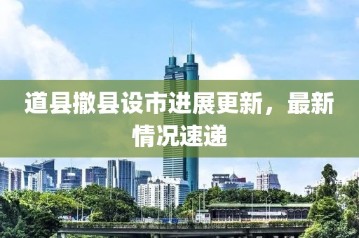 道縣撤縣設(shè)市進(jìn)展更新，最新情況速遞