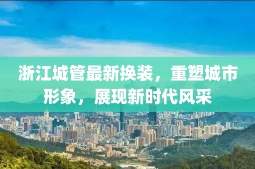 浙江城管最新?lián)Q裝，重塑城市形象，展現(xiàn)新時(shí)代風(fēng)采